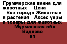 Груммерская ванна для животных. › Цена ­ 25 000 - Все города Животные и растения » Аксесcуары и товары для животных   . Мурманская обл.,Видяево нп